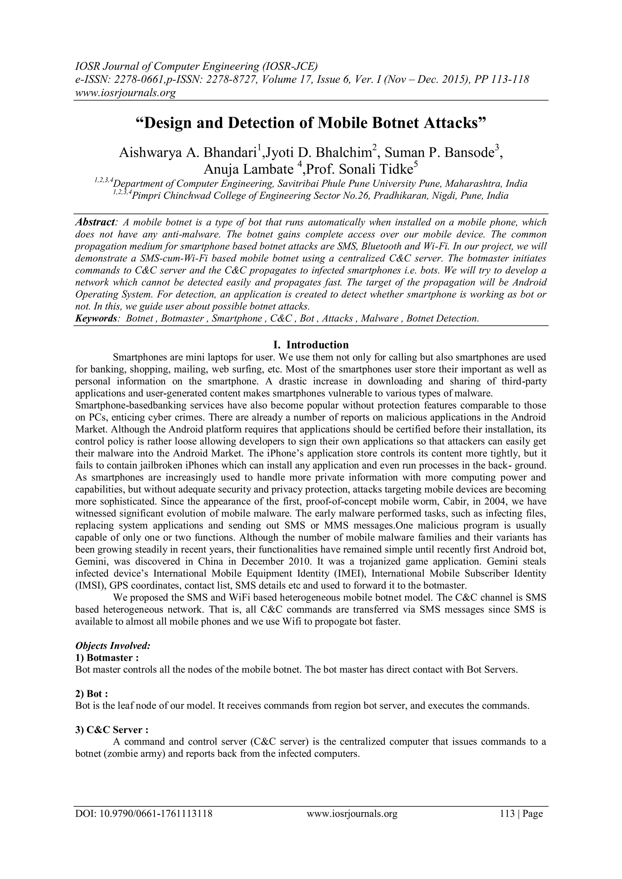 IOSR Journal of Computer Engineering (IOSR-JCE)
e-ISSN: 2278-0661,p-ISSN: 2278-8727, Volume 17, Issue 6, Ver. I (Nov – Dec. 2015), PP 113-118
www.iosrjournals.org
DOI: 10.9790/0661-1761113118 www.iosrjournals.org 113 | Page
“Design and Detection of Mobile Botnet Attacks”
Aishwarya A. Bhandari1
,Jyoti D. Bhalchim2
, Suman P. Bansode3
,
Anuja Lambate 4
,Prof. Sonali Tidke5
1,2,3,4
Department of Computer Engineering, Savitribai Phule Pune University Pune, Maharashtra, India
1,2,3,4
Pimpri Chinchwad College of Engineering Sector No.26, Pradhikaran, Nigdi, Pune, India
Abstract: A mobile botnet is a type of bot that runs automatically when installed on a mobile phone, which
does not have any anti-malware. The botnet gains complete access over our mobile device. The common
propagation medium for smartphone based botnet attacks are SMS, Bluetooth and Wi-Fi. In our project, we will
demonstrate a SMS-cum-Wi-Fi based mobile botnet using a centralized C&C server. The botmaster initiates
commands to C&C server and the C&C propagates to infected smartphones i.e. bots. We will try to develop a
network which cannot be detected easily and propagates fast. The target of the propagation will be Android
Operating System. For detection, an application is created to detect whether smartphone is working as bot or
not. In this, we guide user about possible botnet attacks.
Keywords: Botnet , Botmaster , Smartphone , C&C , Bot , Attacks , Malware , Botnet Detection.
I. Introduction
Smartphones are mini laptops for user. We use them not only for calling but also smartphones are used
for banking, shopping, mailing, web surfing, etc. Most of the smartphones user store their important as well as
personal information on the smartphone. A drastic increase in downloading and sharing of third-party
applications and user-generated content makes smartphones vulnerable to various types of malware.
Smartphone-basedbanking services have also become popular without protection features comparable to those
on PCs, enticing cyber crimes. There are already a number of reports on malicious applications in the Android
Market. Although the Android platform requires that applications should be certified before their installation, its
control policy is rather loose allowing developers to sign their own applications so that attackers can easily get
their malware into the Android Market. The iPhone’s application store controls its content more tightly, but it
fails to contain jailbroken iPhones which can install any application and even run processes in the back- ground.
As smartphones are increasingly used to handle more private information with more computing power and
capabilities, but without adequate security and privacy protection, attacks targeting mobile devices are becoming
more sophisticated. Since the appearance of the first, proof-of-concept mobile worm, Cabir, in 2004, we have
witnessed significant evolution of mobile malware. The early malware performed tasks, such as infecting files,
replacing system applications and sending out SMS or MMS messages.One malicious program is usually
capable of only one or two functions. Although the number of mobile malware families and their variants has
been growing steadily in recent years, their functionalities have remained simple until recently first Android bot,
Gemini, was discovered in China in December 2010. It was a trojanized game application. Gemini steals
infected device’s International Mobile Equipment Identity (IMEI), International Mobile Subscriber Identity
(IMSI), GPS coordinates, contact list, SMS details etc and used to forward it to the botmaster.
We proposed the SMS and WiFi based heterogeneous mobile botnet model. The C&C channel is SMS
based heterogeneous network. That is, all C&C commands are transferred via SMS messages since SMS is
available to almost all mobile phones and we use Wifi to propogate bot faster.
Objects Involved:
1) Botmaster :
Bot master controls all the nodes of the mobile botnet. The bot master has direct contact with Bot Servers.
2) Bot :
Bot is the leaf node of our model. It receives commands from region bot server, and executes the commands.
3) C&C Server :
A command and control server (C&C server) is the centralized computer that issues commands to a
botnet (zombie army) and reports back from the infected computers.
 