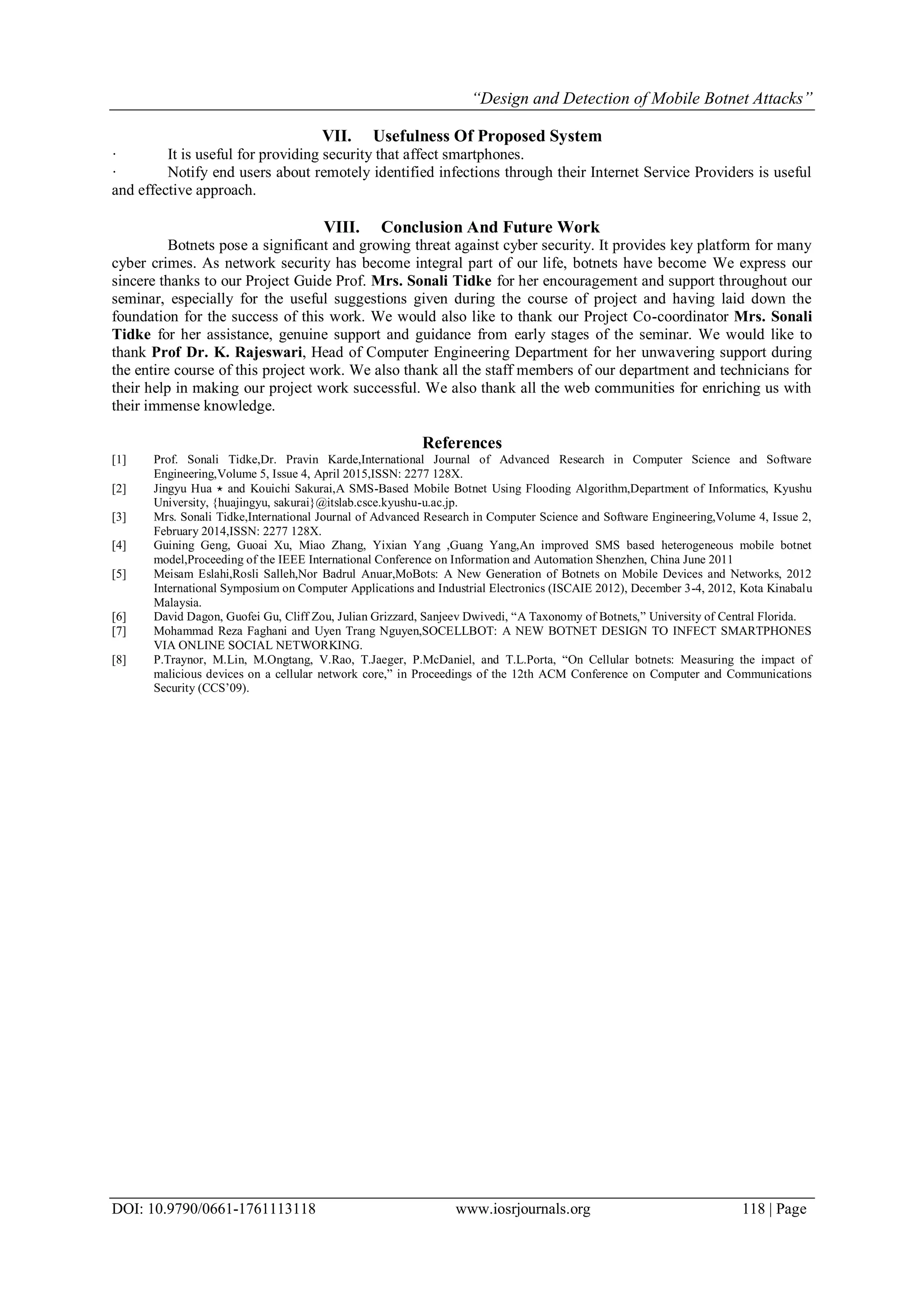 “Design and Detection of Mobile Botnet Attacks”
DOI: 10.9790/0661-1761113118 www.iosrjournals.org 118 | Page
VII. Usefulness Of Proposed System
· It is useful for providing security that affect smartphones.
· Notify end users about remotely identified infections through their Internet Service Providers is useful
and effective approach.
VIII. Conclusion And Future Work
Botnets pose a significant and growing threat against cyber security. It provides key platform for many
cyber crimes. As network security has become integral part of our life, botnets have become We express our
sincere thanks to our Project Guide Prof. Mrs. Sonali Tidke for her encouragement and support throughout our
seminar, especially for the useful suggestions given during the course of project and having laid down the
foundation for the success of this work. We would also like to thank our Project Co-coordinator Mrs. Sonali
Tidke for her assistance, genuine support and guidance from early stages of the seminar. We would like to
thank Prof Dr. K. Rajeswari, Head of Computer Engineering Department for her unwavering support during
the entire course of this project work. We also thank all the staff members of our department and technicians for
their help in making our project work successful. We also thank all the web communities for enriching us with
their immense knowledge.
References
[1] Prof. Sonali Tidke,Dr. Pravin Karde,International Journal of Advanced Research in Computer Science and Software
Engineering,Volume 5, Issue 4, April 2015,ISSN: 2277 128X.
[2] Jingyu Hua ⋆ and Kouichi Sakurai,A SMS-Based Mobile Botnet Using Flooding Algorithm,Department of Informatics, Kyushu
University, {huajingyu, sakurai}@itslab.csce.kyushu-u.ac.jp.
[3] Mrs. Sonali Tidke,International Journal of Advanced Research in Computer Science and Software Engineering,Volume 4, Issue 2,
February 2014,ISSN: 2277 128X.
[4] Guining Geng, Guoai Xu, Miao Zhang, Yixian Yang ,Guang Yang,An improved SMS based heterogeneous mobile botnet
model,Proceeding of the IEEE International Conference on Information and Automation Shenzhen, China June 2011
[5] Meisam Eslahi,Rosli Salleh,Nor Badrul Anuar,MoBots: A New Generation of Botnets on Mobile Devices and Networks, 2012
International Symposium on Computer Applications and Industrial Electronics (ISCAIE 2012), December 3-4, 2012, Kota Kinabalu
Malaysia.
[6] David Dagon, Guofei Gu, Cliff Zou, Julian Grizzard, Sanjeev Dwivedi, “A Taxonomy of Botnets,” University of Central Florida.
[7] Mohammad Reza Faghani and Uyen Trang Nguyen,SOCELLBOT: A NEW BOTNET DESIGN TO INFECT SMARTPHONES
VIA ONLINE SOCIAL NETWORKING.
[8] P.Traynor, M.Lin, M.Ongtang, V.Rao, T.Jaeger, P.McDaniel, and T.L.Porta, “On Cellular botnets: Measuring the impact of
malicious devices on a cellular network core,” in Proceedings of the 12th ACM Conference on Computer and Communications
Security (CCS’09).
 