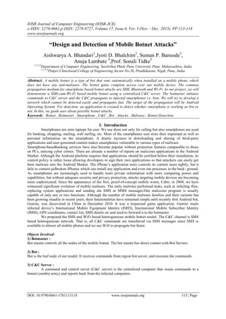 IOSR Journal of Computer Engineering (IOSR-JCE)
e-ISSN: 2278-0661,p-ISSN: 2278-8727, Volume 17, Issue 6, Ver. I (Nov – Dec. 2015), PP 113-118
www.iosrjournals.org
DOI: 10.9790/0661-1761113118 www.iosrjournals.org 113 | Page
“Design and Detection of Mobile Botnet Attacks”
Aishwarya A. Bhandari1
,Jyoti D. Bhalchim2
, Suman P. Bansode3
,
Anuja Lambate 4
,Prof. Sonali Tidke5
1,2,3,4
Department of Computer Engineering, Savitribai Phule Pune University Pune, Maharashtra, India
1,2,3,4
Pimpri Chinchwad College of Engineering Sector No.26, Pradhikaran, Nigdi, Pune, India
Abstract: A mobile botnet is a type of bot that runs automatically when installed on a mobile phone, which
does not have any anti-malware. The botnet gains complete access over our mobile device. The common
propagation medium for smartphone based botnet attacks are SMS, Bluetooth and Wi-Fi. In our project, we will
demonstrate a SMS-cum-Wi-Fi based mobile botnet using a centralized C&C server. The botmaster initiates
commands to C&C server and the C&C propagates to infected smartphones i.e. bots. We will try to develop a
network which cannot be detected easily and propagates fast. The target of the propagation will be Android
Operating System. For detection, an application is created to detect whether smartphone is working as bot or
not. In this, we guide user about possible botnet attacks.
Keywords: Botnet , Botmaster , Smartphone , C&C , Bot , Attacks , Malware , Botnet Detection.
I. Introduction
Smartphones are mini laptops for user. We use them not only for calling but also smartphones are used
for banking, shopping, mailing, web surfing, etc. Most of the smartphones user store their important as well as
personal information on the smartphone. A drastic increase in downloading and sharing of third-party
applications and user-generated content makes smartphones vulnerable to various types of malware.
Smartphone-basedbanking services have also become popular without protection features comparable to those
on PCs, enticing cyber crimes. There are already a number of reports on malicious applications in the Android
Market. Although the Android platform requires that applications should be certified before their installation, its
control policy is rather loose allowing developers to sign their own applications so that attackers can easily get
their malware into the Android Market. The iPhone’s application store controls its content more tightly, but it
fails to contain jailbroken iPhones which can install any application and even run processes in the back- ground.
As smartphones are increasingly used to handle more private information with more computing power and
capabilities, but without adequate security and privacy protection, attacks targeting mobile devices are becoming
more sophisticated. Since the appearance of the first, proof-of-concept mobile worm, Cabir, in 2004, we have
witnessed significant evolution of mobile malware. The early malware performed tasks, such as infecting files,
replacing system applications and sending out SMS or MMS messages.One malicious program is usually
capable of only one or two functions. Although the number of mobile malware families and their variants has
been growing steadily in recent years, their functionalities have remained simple until recently first Android bot,
Gemini, was discovered in China in December 2010. It was a trojanized game application. Gemini steals
infected device’s International Mobile Equipment Identity (IMEI), International Mobile Subscriber Identity
(IMSI), GPS coordinates, contact list, SMS details etc and used to forward it to the botmaster.
We proposed the SMS and WiFi based heterogeneous mobile botnet model. The C&C channel is SMS
based heterogeneous network. That is, all C&C commands are transferred via SMS messages since SMS is
available to almost all mobile phones and we use Wifi to propogate bot faster.
Objects Involved:
1) Botmaster :
Bot master controls all the nodes of the mobile botnet. The bot master has direct contact with Bot Servers.
2) Bot :
Bot is the leaf node of our model. It receives commands from region bot server, and executes the commands.
3) C&C Server :
A command and control server (C&C server) is the centralized computer that issues commands to a
botnet (zombie army) and reports back from the infected computers.
 