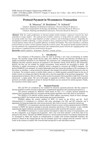 IOSR Journal of Computer Engineering (IOSR-JCE)
e-ISSN: 2278-0661,p-ISSN: 2278-8727, Volume 17, Issue 6, Ver. V (Nov – Dec. 2015), PP 98-101
www.iosrjournals.org
DOI: 10.9790/0661-176598101 www.iosrjournals.org 98 | Page
Protocol Payment in M-commerce Transaction
K. Maazouz1
, H. Benlahmer2
, N. Achtaich3
1
(Analysis, Modeling and Simulation Laboratory, University Hassan II, Morocco.)
2
(Laboratory of Information Technology and Modeling, University Hassan II, Morocco.)
3
(Analysis, Modeling and Simulation Laboratory, University Hassan II, Morocco.)
Abstract: With the rapid proliferation of Internet-enabled mobile handsets, empirical research has been
undertaken in large number. The rapid growth of mobile commerce is being driven by number of factors ,
increasing mobile user base, rapid adoption of online commerce and technological advances. Regarding the
development of mobile technology, it seems essential to have a payment protocol which provides the required
security features along with an acceptable efficiency in mobile environment. This article introduces a payment
protocol based on secure wireless payment using the m-check system. The proposed mobile payment protocol
not only minimizes the computational operations and communication passes between the engaging parties, but
also achieves a completely privacy protection for the payer.
Keywords: mobile commerce; m-payment ; M-check ; security; privacy
I. Introduction
The emergence of M-commerce create the need to develop a new ways of purchasing on mobile
devices. The payment trough mobile devices make arise different security and efficiency drawbacks due to
mobile environment limitations as low Bandwith, the connection cost, computational and storage capabilities.
Different electronic payment protocols are proposed in the literature among which SET[2], iKP protocols[],
KSL[9], but they are not suitable for mobile environment. Some protocols are developed to satisfy the
efficiently in mobile environment as SWPP[4] which is designed to overcome the WPP[3] limitation. The
protocol SSMCP[1] was designed for mobile lightweight client and concern the problem of fair commitment. In
this article we introduce a secure protocol for payment. One integral tool utilized within this protocol is the use
of m-check. The m-check system or mobile check system is a mobile payment system[6] based on the use of
mobile version of e-cheque provided by the bank who is the first responsible of the payment management . The
proposed protocol based on the use of the m-check system for payment which guarantee a high level of security
and prevent a replay attack. The rest of this paper is organized as follows. Some existing mobile payment
protocols are briefly explained in section II. Section III details our new protocol for mobile payment. Finally,
the conclusion will be made in part 6.
II. Payment Protocols
SSL and SET are considered as two standard for electronic payments protocols. But they cannot be
directly adopted in wireless area due to their heavy computational operations and communication passes[ 2].
The protocol proposed by MSET[5] which based on SET, it‟s a wireless protocol proposed by
replacing time consuming public key encryption and decryption algorithms, but it falls short on convenience.
The WPP[3] is an efficient wireless protocol which address convenience, based on fewer messages
comparing to MSET, but it present some shortcoming and security drawbacks.
SWPP[4] address the security problem of WPP, it‟s based on the WTLS, and the WAP
infrastructure[7], it considered as a protocol with many advantages over SSL and SET protocols, and it
appropriate for being developed into some secure protocols. But it leaves out user‟s anonymity and privacy.
ASWPP[10] is an anonymous payment protocol based on secure wireless payment protocol (SWPP).
Contrary to SWPP, this protocol manages to provide anonymity and privacy of the customer. it uses a blindly
signed pseudo digital certiﬁcate and anonymous bank account in order to protect the customer‟s identity.
The SSMCP [1] protocol is a secure protocol developed to reduce the amout of communication, and
use the e-cheque[8] as an integral tool of payment . that‟s way it has been selected as the basic idea of our
protocol in this article. Therefore the SSMCP protocol is a secure protocol used for m-commerce transaction and
it‟s developed to reduce the amount of communication to comply with wireless bandwidth limitation. the
protocol is based on the concept that the way the merchant receive the e-cheque from the customer. And it‟s
reside on the creation of a public URL from the bank and specific to each individual customer.
 
