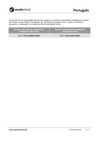 Português
www.escolavirtual.pt © Escola Virtual 2 / 2
De acordo com a conjugação das formas verbais, as orações subordinadas substantivas podem
ser finitas ou não finitas. Consideram-se não finitas as orações com o verbo no infinitivo
(pessoal ou impessoal). As restantes são consideradas finitas.
Oração subordinada substantiva
completiva não finita
Oração subordinada substantiva
completiva finita
Admito ter pedido ajuda. Admito que pedi ajuda.
 