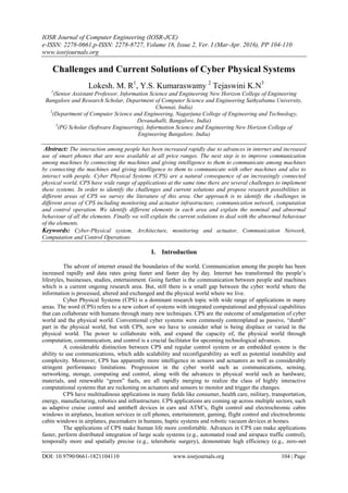 IOSR Journal of Computer Engineering (IOSR-JCE)
e-ISSN: 2278-0661,p-ISSN: 2278-8727, Volume 18, Issue 2, Ver. I (Mar-Apr. 2016), PP 104-110
www.iosrjournals.org
DOI: 10.9790/0661-1821104110 www.iosrjournals.org 104 | Page
Challenges and Current Solutions of Cyber Physical Systems
Lokesh. M. R1
, Y.S. Kumaraswamy 2
Tejaswini K.N3
1
(Senior Assistant Professor, Information Science and Engineering New Horizon College of Engineering
Bangalore and Research Scholar, Department of Computer Science and Engineering Sathyabama University,
Chennai, India)
2
(Department of Computer Science and Engineering, Nagarjuna College of Engineering and Technology,
Devanahalli, Bangalore, India)
3
(PG Scholar (Software Engineering), Information Science and Engineering New Horizon College of
Engineering Bangalore. India)
Abstract: The interaction among people has been increased rapidly due to advances in internet and increased
use of smart phones that are now available at all price ranges. The next step is to improve communication
among machines by connecting the machines and giving intelligence to them to communicate among machines
by connecting the machines and giving intelligence to them to communicate with other machines and also to
interact with people. Cyber Physical Systems (CPS) are a natural consequence of an increasingly connected
physical world. CPS have wide range of applications at the same time there are several challenges to implement
these systems. In order to identify the challenges and current solutions and propose research possibilities in
different areas of CPS we survey the literature of this area. Our approach is to identify the challenges in
different areas of CPS including monitoring and actuator infrastructure, communication network, computation
and control operation. We identify different elements in each area and explain the nominal and abnormal
behaviour of all the elements. Finally we will explain the current solutions to deal with the abnormal behaviour
of the elements.
Keywords: Cyber-Physical system, Architecture, monitoring and actuator, Communication Network,
Computation and Control Operations
I. Introduction
The advent of internet erased the boundaries of the world. Communication among the people has been
increased rapidly and data rates going faster and faster day by day. Internet has transformed the people’s
lifestyles, businesses, studies, entertainment. Going further is the communication between people and machines
which is a current ongoing research area. But, still there is a small gap between the cyber world where the
information is processed, altered and exchanged and the physical world where we live.
Cyber Physical Systems (CPS) is a dominant research topic with wide range of applications in many
areas. The word (CPS) refers to a new cohort of systems with integrated computational and physical capabilities
that can collaborate with humans through many new techniques. CPS are the outcome of amalgamation of cyber
world and the physical world. Conventional cyber systems were commonly contemplated as passive, “dumb”
part in the physical world, but with CPS, now we have to consider what is being displace or varied in the
physical world. The power to collaborate with, and expand the capacity of, the physical world through
computation, communication, and control is a crucial facilitator for upcoming technological advances.
A considerable distinction between CPS and regular control system or an embedded system is the
ability to use communications, which adds scalability and reconfigurability as well as potential instability and
complexity. Moreover, CPS has apparently more intelligence in sensors and actuators as well as considerably
stringent performance limitations. Progression in the cyber world such as communications, sensing,
networking, storage, computing and control, along with the advances in physical world such as hardware,
materials, and renewable “green” fuels, are all rapidly merging to realize the class of highly interactive
computational systems that are reckoning on actuators and sensors to monitor and trigger the changes.
CPS have multitudinous applications in many fields like consumer, health care, military, transportation,
energy, manufacturing, robotics and infrastructure. CPS applications are coming up across multiple sectors, such
as adaptive cruise control and antitheft devices in cars and ATM’s, flight control and electrochromic cabin
windows in airplanes, location services in cell phones, entertainment, gaming, flight control and electrochromic
cabin windows in airplanes, pacemakers in humans, haptic systems and robotic vacuum devices at homes.
The applications of CPS make human life more comfortable. Advances in CPS can make applications
faster, perform distributed integration of large scale systems (e.g., automated road and airspace traffic control),
temporally more and spatially precise (e.g., telerobotic surgery), demonstrate high efficiency (e.g., zero-net
 