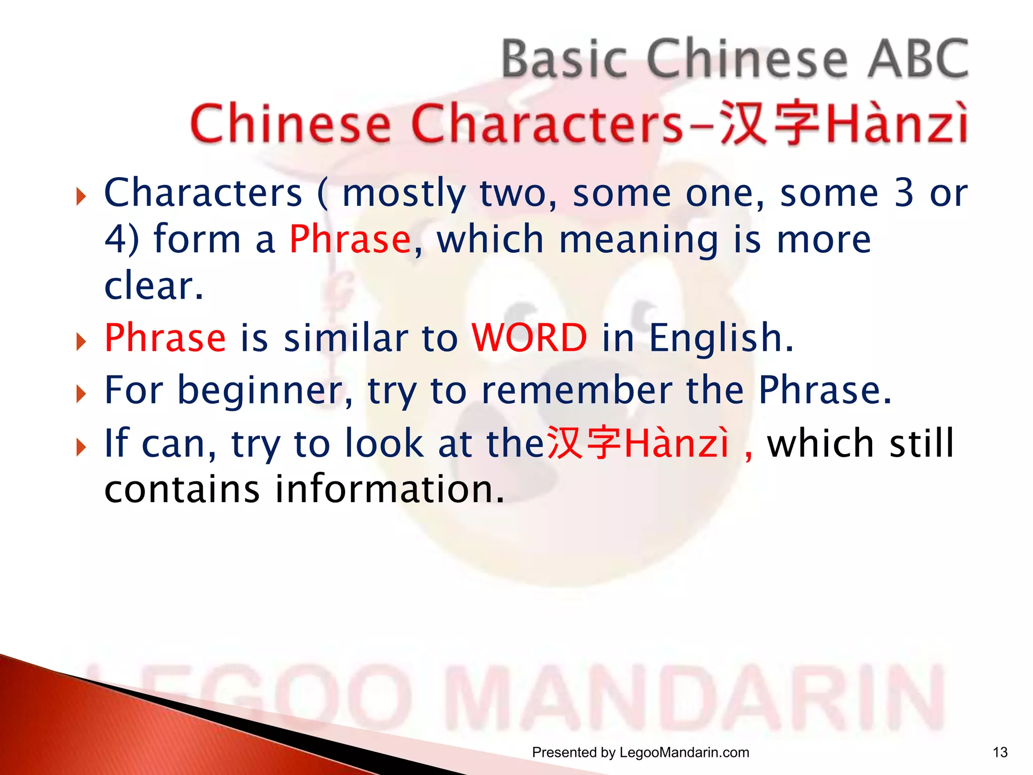






Characters ( mostly two, some one, some 3 or
4) form a Phrase, which meaning is more
clear.
Phrase is similar to WORD in English.
For beginner, try to remember the Phrase.
If can, try to look at the汉字Hànzì , which still
contains information.

Presented by LegooMandarin.com

13

 