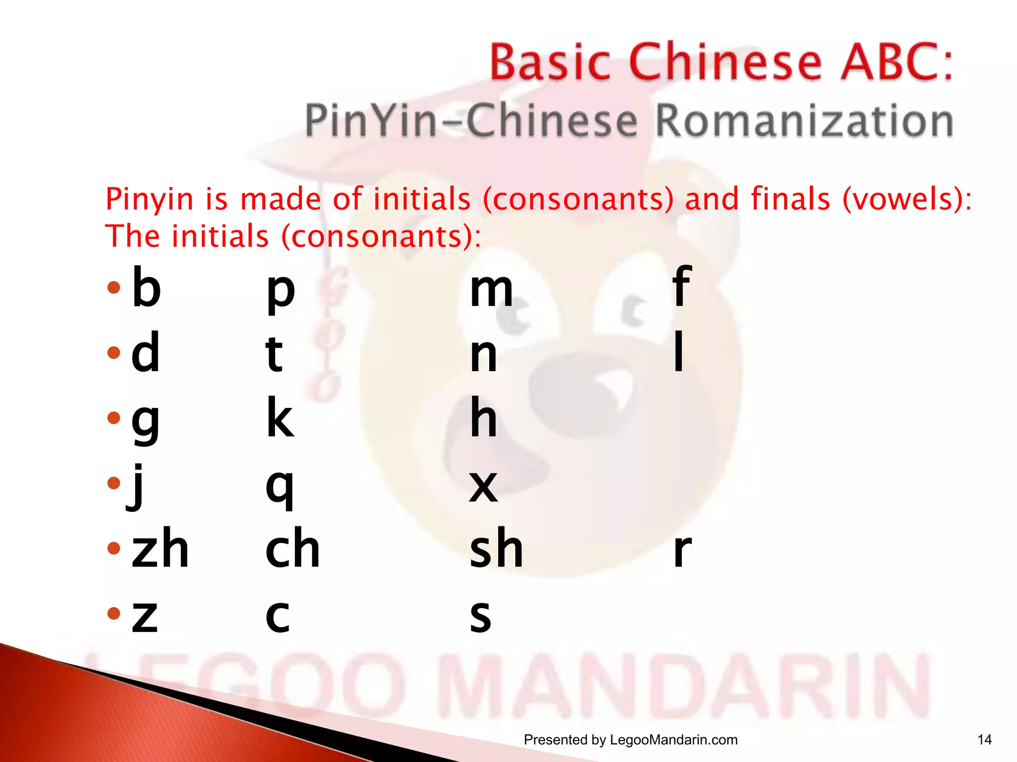 Pinyin is made of initials (consonants) and finals (vowels):
The initials (consonants):

•b
•d
•g
•j
• zh
•z

p
t
k
q
ch
c

m
n
h
x
sh
s

f
l

r

Presented by LegooMandarin.com

14

 