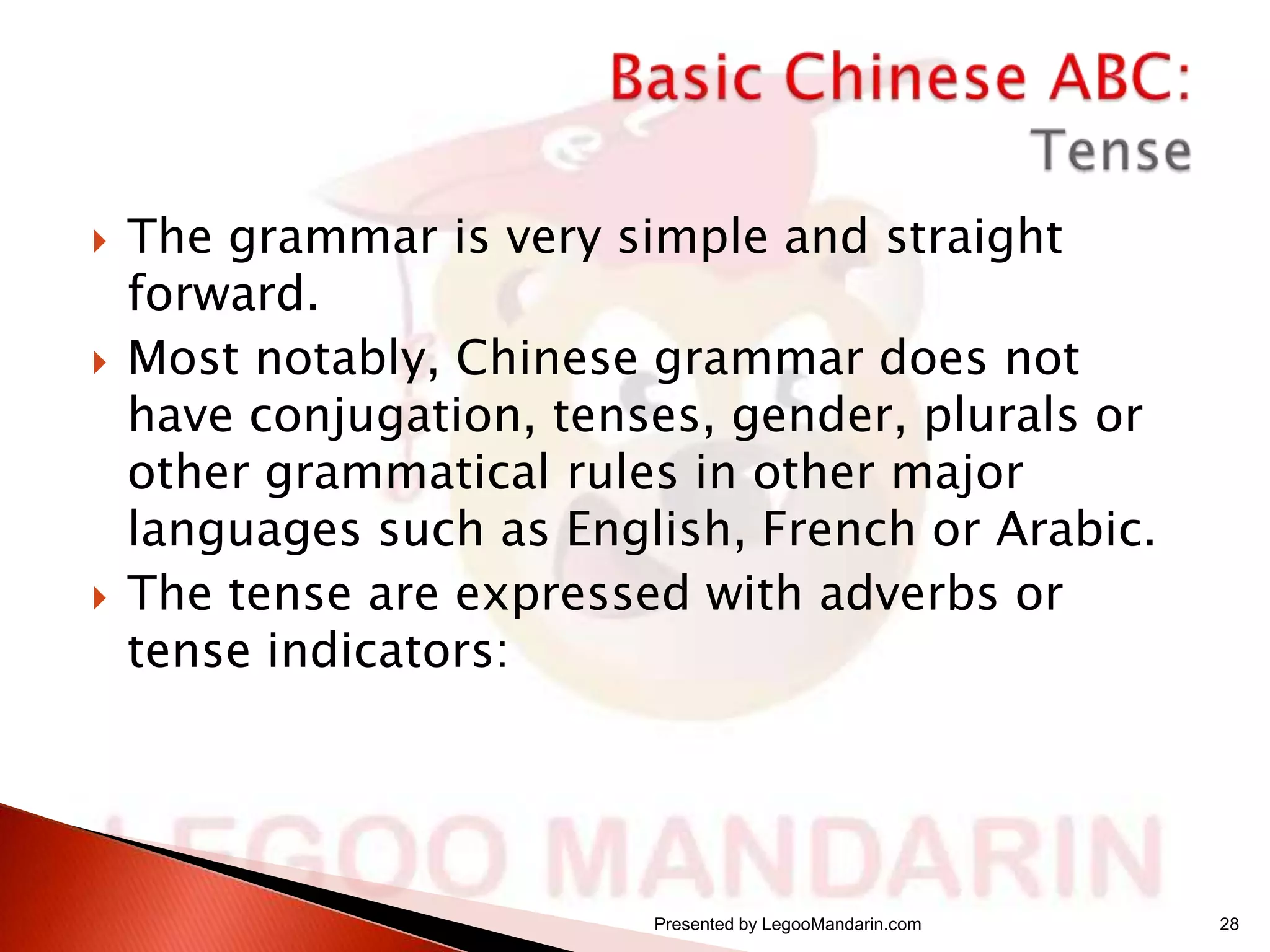 





The grammar is very simple and straight
forward.
Most notably, Chinese grammar does not
have conjugation, tenses, gender, plurals or
other grammatical rules in other major
languages such as English, French or Arabic.
The tense are expressed with adverbs or
tense indicators:

Presented by LegooMandarin.com

28

 