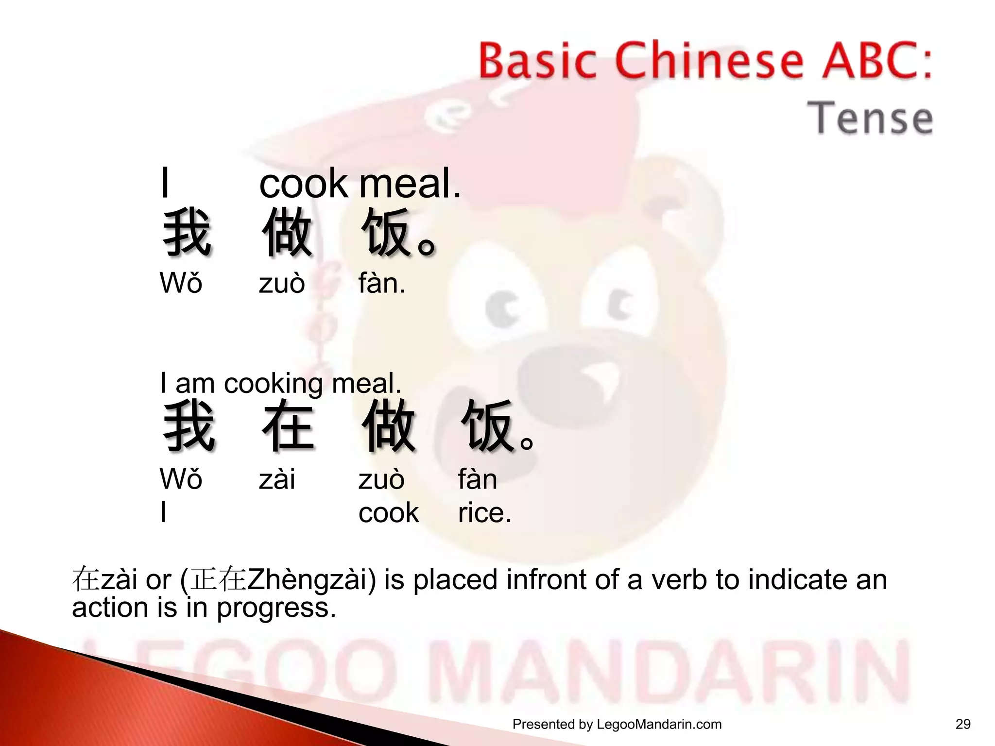 I

cook meal.

Wǒ

zuò

我 做 饭。
fàn.

I am cooking meal.

我 在 做 饭。
Wǒ
I

zài

zuò
cook

fàn
rice.

在zài or (正在Zhèngzài) is placed infront of a verb to indicate an
action is in progress.

Presented by LegooMandarin.com

29

 