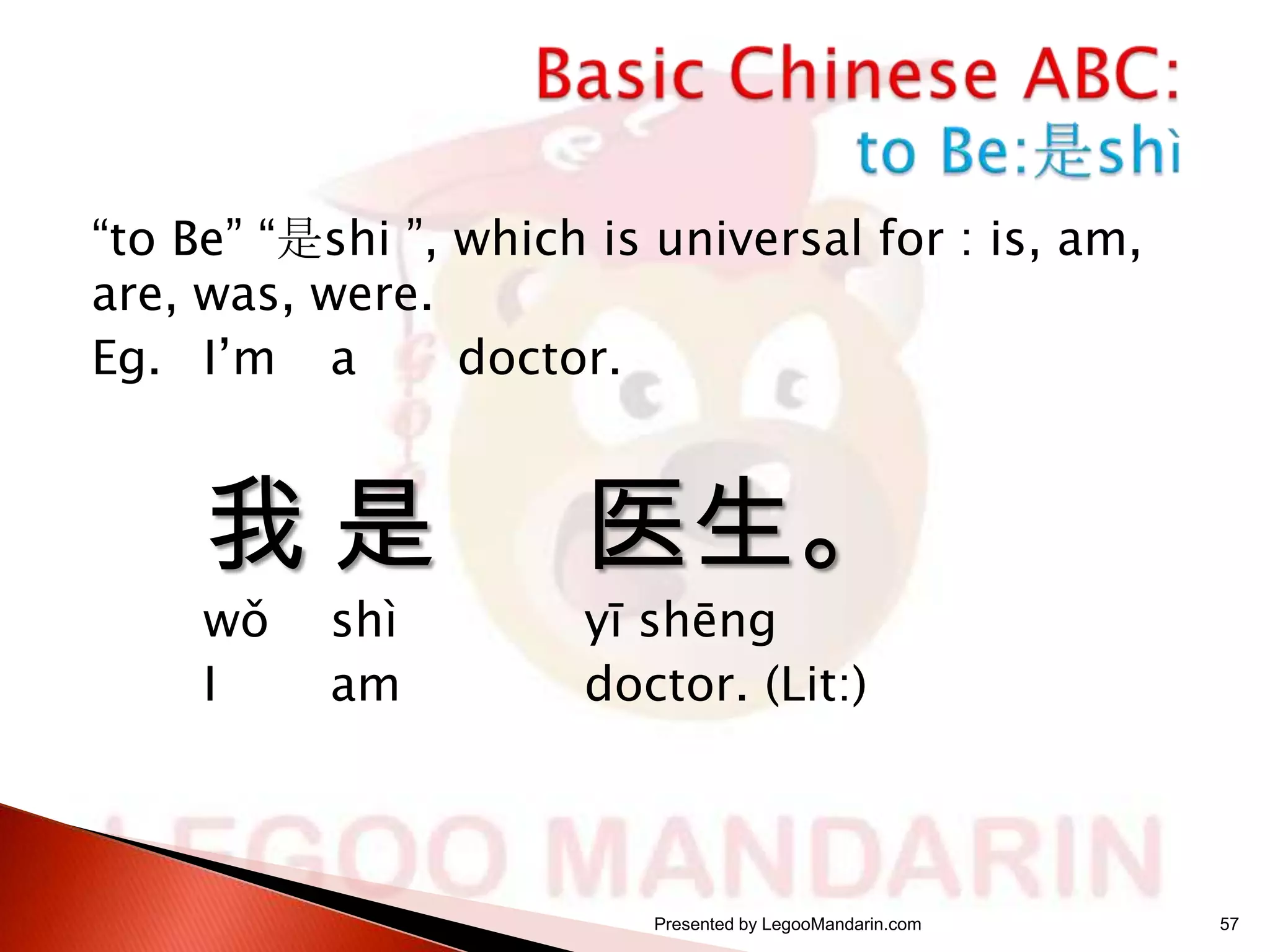 “to Be” “是shi ”, which is universal for : is, am,
are, was, were.
Eg. I’m a
doctor.

我是
wǒ
I

shì
am

医生。
yī shēng
doctor. (Lit:)

Presented by LegooMandarin.com

57

 