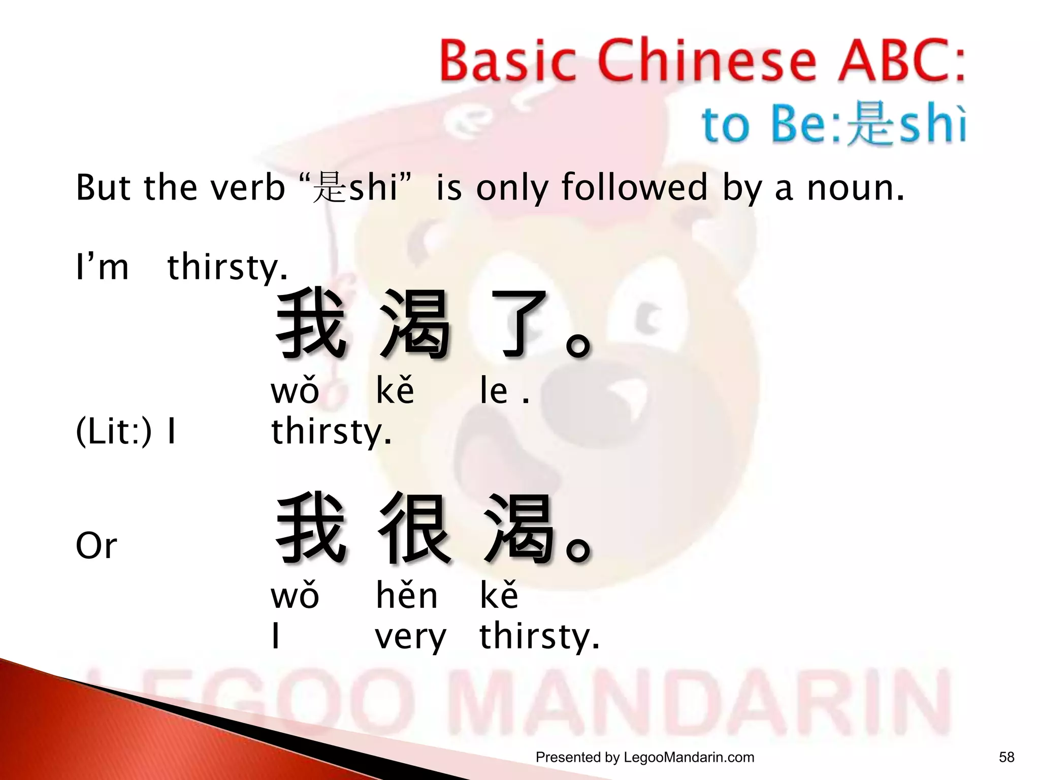 But the verb “是shi” is only followed by a noun.

I’m thirsty.

我 渴 了。

(Lit:) I

wǒ
kě
thirsty.

Or

我 很 渴。
wǒ
I

le .

hěn kě
very thirsty.

Presented by LegooMandarin.com

58

 