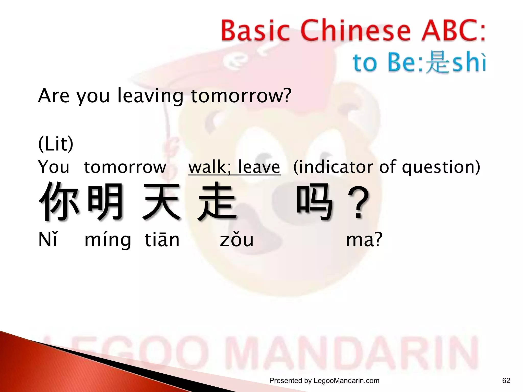 Are you leaving tomorrow?
(Lit)

You tomorrow

walk; leave (indicator of question)

你明 天 走
Nǐ

míng tiān

zǒu

吗？

ma?

Presented by LegooMandarin.com

62

 