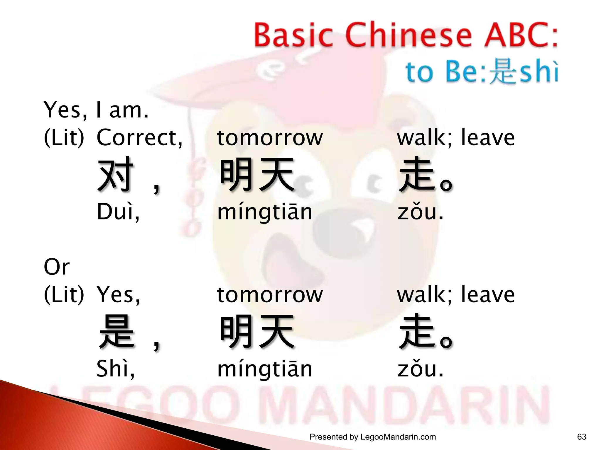 Yes, I am.
(Lit) Correct,

tomorrow

walk; leave

Duì,

míngtiān

zǒu.

对，

Or
(Lit) Yes,

是，
Shì,

明天

走。

tomorrow

walk; leave

míngtiān

zǒu.

明天

走。

Presented by LegooMandarin.com

63

 