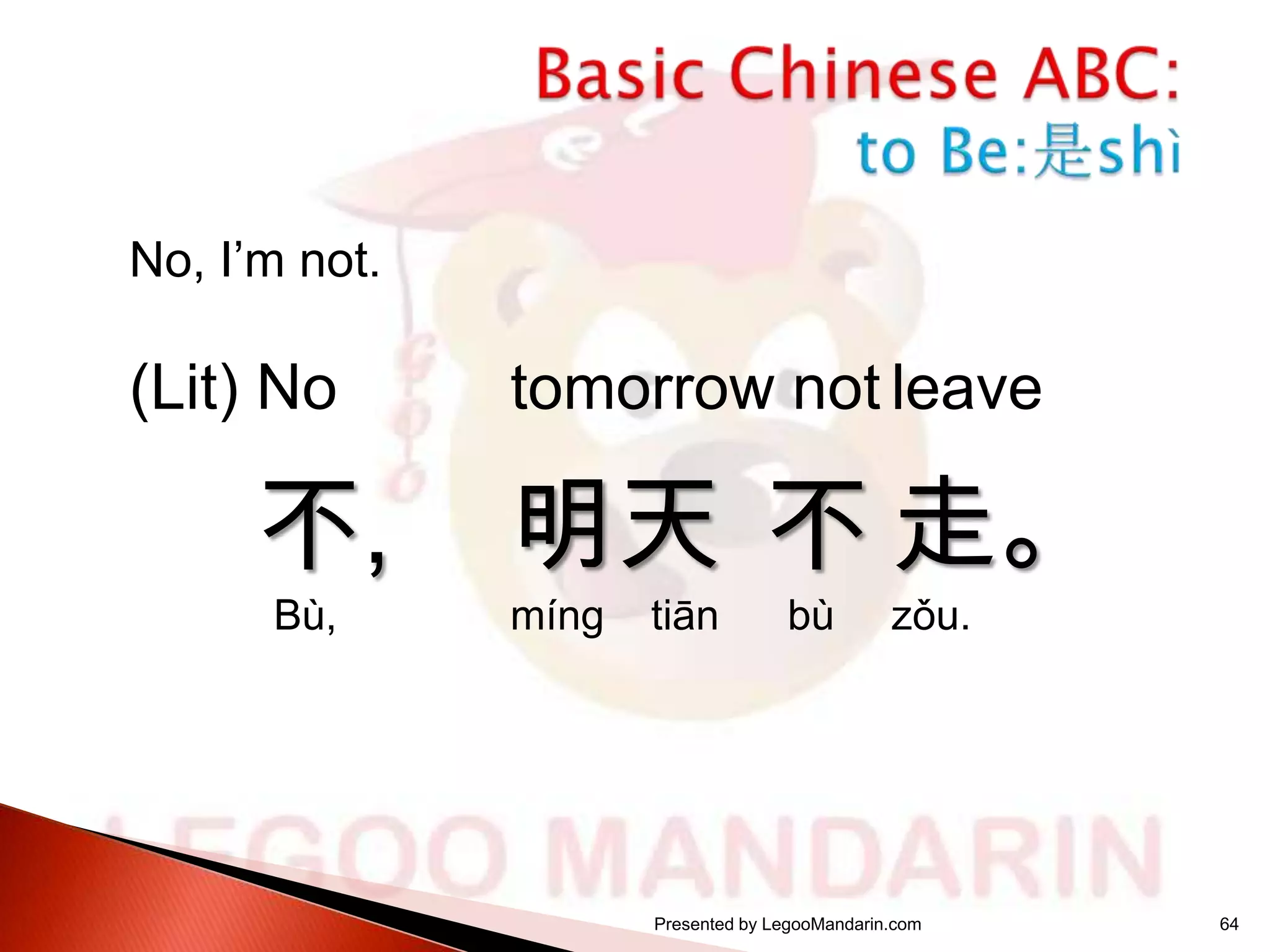 No, I’m not.

(Lit) No

不,
Bù,

tomorrow not leave

明天 不 走。
míng

tiān

bù

zǒu.

Presented by LegooMandarin.com

64

 