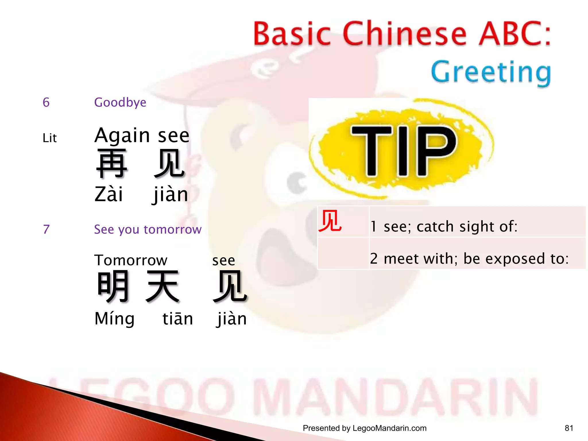 6

Goodbye

Lit

Again see

再 见
Zài

7

jiàn

见

See you tomorrow

Tomorrow

see

明天 见
Míng

tiān

1 see; catch sight of:
2 meet with; be exposed to:

jiàn

Presented by LegooMandarin.com

81

 