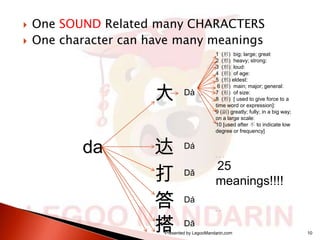 


One SOUND Related many CHARACTERS
One character can have many meanings

大
da

达
打
答
搭

Dà

1 (形) big; large; great
2 (形) heavy; strong:
3 (形) loud:
4 (形) of age:
5 (形) eldest:
6 (形) main; major; general:
7 (形) of size:
8 (形) [ used to give force to a
time word or expression]:
9 (副) greatly; fully; in a big way;
on a large scale:
10 [used after 不 to indicate low
degree or frequency]

Dá
。。。

Dǎ

25
meanings!!!!

Dá
。。

Dā

Presented by LegooMandarin.com
。。。

10

 