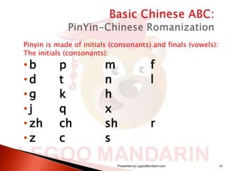 Pinyin is made of initials (consonants) and finals (vowels):
The initials (consonants):

•b
•d
•g
•j
• zh
•z

p
t
k
q
ch
c

m
n
h
x
sh
s

f
l

r

Presented by LegooMandarin.com

14

 