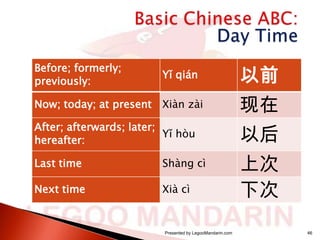 Before; formerly;
previously:

Yǐ qián

以前

Now; today; at present

Xiàn zài

现在

After; afterwards; later;
Yǐ hòu
hereafter:

以后

Last time

Shàng cì

Next time

Xià cì

上次
下次

Presented by LegooMandarin.com

46

 