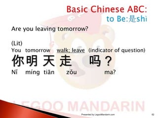 Are you leaving tomorrow?
(Lit)

You tomorrow

walk; leave (indicator of question)

你明 天 走
Nǐ

míng tiān

zǒu

吗？

ma?

Presented by LegooMandarin.com

62

 
