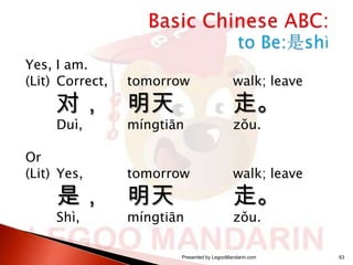 Yes, I am.
(Lit) Correct,

tomorrow

walk; leave

Duì,

míngtiān

zǒu.

对，

Or
(Lit) Yes,

是，
Shì,

明天

走。

tomorrow

walk; leave

míngtiān

zǒu.

明天

走。

Presented by LegooMandarin.com

63

 