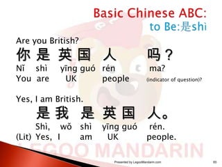 Are you British?

你是 英国 人
Nǐ shì
You are

yīng guó rén
UK
people

吗？
ma?

(indicator of question)?

Yes, I am British.

是 我 是 英 国 人。

Shì, wǒ shì
(Lit) Yes, I
am

yīng guó
UK

rén.
people.

Presented by LegooMandarin.com

65

 