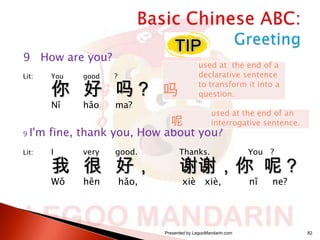 9 How are you?
Lit:

You

good

?

Nǐ

hǎo

used at the end of a
declarative sentence
to transform it into a
question.

ma?

你 好 吗？ 吗
呢

9

used at the end of an
interrogative sentence.

I'm fine, thank you, How about you?

Lit:

I

very

good.

Wǒ

hěn

hǎo,

我 很 好，

Thanks.

You ?

谢谢，你 呢？
xiè xiè,

Presented by LegooMandarin.com

nǐ

ne?

82

 
