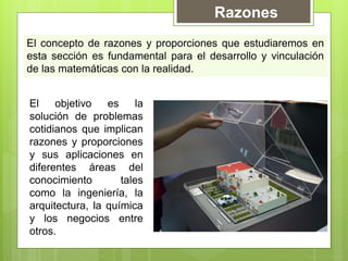 Razones
El concepto de razones y proporciones que estudiaremos en
esta sección es fundamental para el desarrollo y vinculación
de las matemáticas con la realidad.


El    objetivo   es     la
solución de problemas
cotidianos que implican
razones y proporciones
y sus aplicaciones en
diferentes áreas del
conocimiento        tales
como la ingeniería, la
arquitectura, la química
y los negocios entre
otros.
 