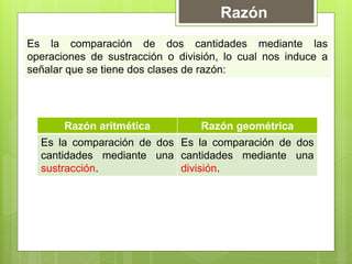 Razón
Es la comparación de dos cantidades mediante las
operaciones de sustracción o división, lo cual nos induce a
señalar que se tiene dos clases de razón:




       Razón aritmética           Razón geométrica
  Es la comparación de dos Es la comparación de dos
  cantidades mediante una cantidades mediante una
  sustracción.             división.
 