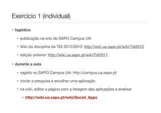 Exercício 1 (individual)

• logística

   • publicação na wiki do SAPO Campus UA

   • Wiki da disciplina de TDI 2012/2013: http://wiki.ua.sapo.pt/wiki/Tdi2012

   • edição anterior: http://wiki.ua.sapo.pt/wiki/Tdi2011

• durante a aula

   • registo no SAPO Campus UA: http://campus.ua.sapo.pt

   • iniciar a pesquisa e escolher uma aplicação

   • na wiki, editar a página com a listagem das aplicações a analisar

      • http://wiki.ua.sapo.pt/wiki/Social_Apps
 
