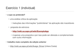 Exercício 1 (individual)

• o que se pretende?

  • uma análise crítica da aplicação

     • traduções das informações “publicitárias” da aplicação são inaceitáveis

  • proposta de estrutura

     • http://wiki.ua.sapo.pt/wiki/ExemploApp
     • é apenas uma proposta e por isso pode ser alterada e complementada
       com outra informação

• trabalho mais completo da edição anterior

  • http://wiki.ua.sapo.pt/wiki/Avego_Driver (Liliana Costa)
 