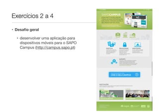 Exercícios 2 a 4

• Desaﬁo geral

  • desenvolver uma aplicação para
    dispositivos móveis para o SAPO
    Campus (http://campus.sapo.pt)
 