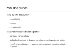 Perﬁl dos alunos

• qual o perﬁl dos alunos?

  • tecnológico

  • design

  • comunicação

• características dos trabalho prático

  • centrado na tecnologia

  • inclusão de componentes que permitam a participação de todos

  • desaﬁos tecnológicos como um meio para atingir um determinado
    objetivo
 