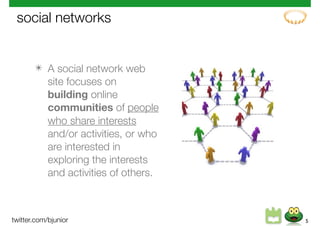 social networks


       ✴ A social network web
         site focuses on
         building online
         communities of people
         who share interests
         and/or activities, or who
         are interested in
         exploring the interests
         and activities of others.



twitter.com/bjunior                  5
 