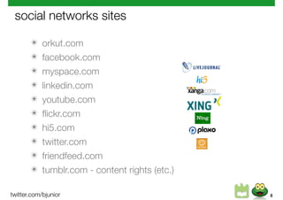 social networks sites

       ✴    orkut.com
       ✴    facebook.com
       ✴    myspace.com
       ✴    linkedin.com
       ✴    youtube.com
       ✴    ﬂickr.com
       ✴    hi5.com
       ✴    twitter.com
       ✴    friendfeed.com
       ✴    tumblr.com - content rights (etc.)

twitter.com/bjunior                              8
 