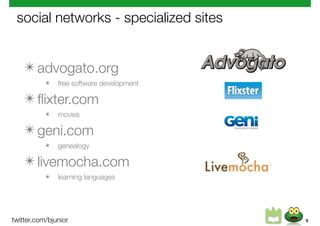 social networks - specialized sites


    ✴ advogato.org
           ✴   free software development

    ✴ ﬂixter.com
           ✴   movies

    ✴ geni.com
           ✴   genealogy

    ✴ livemocha.com
           ✴   learning languages




twitter.com/bjunior                        9
 