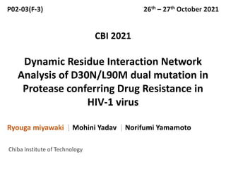 Dynamic Residue Interaction Network
Analysis of D30N/L90M dual mutation in
Protease conferring Drug Resistance in
HIV-1 virus
Ryouga miyawaki | Mohini Yadav | Norifumi Yamamoto
CBI 2021
P02-03(F-3)
Chiba Institute of Technology
26th – 27th October 2021
 