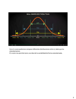 Con el z-score podremos comparar diferentes distribuciones entre sí, dado que las
estandarizamos.
El z-score nos permite tener una idea de la variabilidad de forma estandarizada.
9
 
