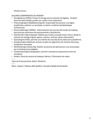 infraesrcutrura.
ALGUNOS COMPONENTES DE HADOOP
• StorageDevice (HDFS): Provee el storage para la solución de bigdata. También
bases de datos NoSQL pueden ser usadas como repositorio
• ProcessingEngine (MapReduce/Spark): responsable de procesar una lógica
predefinida y obtener un resultado, en batch o realtime (lambda/kappa
architecture).
• ResourceManager (YARN2): Administracion de recursos del cluster de hadoop,
para priorizar peticiones de procesamiento y distribuirlas.
• DataTransfer Engine (Sqoop): Habilita que la data se pueda mover hacia y desde la
solución de storage (ingress-egress: eventos, archivos, datos relacionales)
• QueryEngine (HIVE): permite una interfaz de consulta de los datos de la plataforma
• AnalyticsEngine (Mahout): procear la data con algoritmos de machine learning y
estadísitcas avanzadas
• WorkflowEngne (Oozie,Pig): diseñar secuencias de operaciones a ser procesadas
por la infraestructura bigdata.
• CoordinationEngine (Zookeeper): permitir consistencia oepracional entre los
servidores
• Ambari: Panel de control de Hadoop: Adicion / Eliminacion de nodos
------
Tipos de Procesamiento: Batch / Realtime
------
Otros: Jupyter / Tableau-Qlik-Spotfire / Cloudera-MapR-Hortonworks
3
 