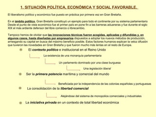 El contexto político e institucional en el Reino Unido
La existencia de una monarquía parlamentaria
Un parlamento dominado por una clase burguesa
Una legislación liberal
Ser la primera potencia marítima y comercial del mundo
Beneficiada por la independencia de las colonias españolas y portuguesas
La consolidación de la libertad comercial
Alejándose del sistema de monopolios comerciales y industriales
La iniciativa privada en un contexto de total libertad económica
1. SITUACIÓN POLÍTICA, ECONÓMICA Y SOCIAL FAVORABLE.
El liberalismo político y económico fue puesto en práctica por primera vez en Gran Bretaña.
En el ámbito político, Gran Bretaña constituyó un ejemplo para todo el continente por su sistema parlamentario
Desde el punto de vista económico fue el primer país en pone fin a las barreras aduaneras y fue durante el siglo
XIX el más ardiente defensor del libre comercio o librecambio.
Tampoco hemos de olvidar que las innovaciones técnicas fueron acogidas, aplicadas y difundidas y, en
algunos casos, hasta diseñadas por empresarios dispuestos a adoptar los nuevos métodos de producción,
arriesgando su capital en busca del máximo beneficio posible. Estos factores humanos explican la veloz difusión
que tuvieron las novedades en Gran Bretaña y que fueron mucho más lentas en el resto de Europa.
 