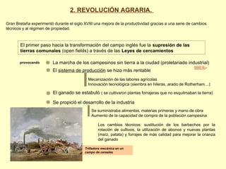 DOC. 6
El primer paso hacia la transformación del campo inglés fue la supresión de las
tierras comunales (open fields) a través de las Leyes de cercamientos
provocando La marcha de los campesinos sin tierra a la ciudad (proletariado industrial)
El sistema de producción se hizo más rentable
Mecanización de las labores agrícolas
Innovación tecnológica (siembra en hileras, arado de Rotherham…)
El ganado se estabuló ( se cultivaron plantas forrajeras que no esquilmaban la tierra)
Se propició el desarrollo de la industria
Se suministraba alimentos, materias primeras y mano de obra
Aumento de la capacidad de compra de la población campesina
Trilladora mecánica en un
campo de cereales
2. REVOLUCIÓN AGRARIA.
Gran Bretaña experimentó durante el siglo XVIII una mejora de la productividad gracias a una serie de cambios
técnicos y al régimen de propiedad.
Los cambios técnicos: sustitución de los barbechos por la
rotación de cultivos, la utilización de abonos y nuevas plantas
(maíz, patata) y forrajes de más calidad para mejorar la crianza
del ganado
 