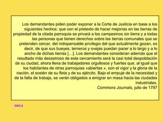 Los demandantes piden poder exponer a la Corte de Justicia en base a los
siguientes hechos: que con el pretexto de hacer mejorías en las tierras de
propiedad de la citada parroquia se privará a los campesinos sin tierra y a todas
las personas que tienen derechos sobre las tierras comunales que se
pretenden cercar, del indispensable privilegio del que actualmente gozan, es
decir, de que sus bueyes, terneros y ovejas puedan pacer a lo largo y a lo
ancho de dichas tierras […]. Los demandantes consideran además que el
resultado más desastroso de este cercamiento será la casi total despoblación
de su ciudad, ahora llena de trabajadores orgullosos y fuertes que, al igual que
los habitantes de otras parroquias «abiertas », son el vigor y la gloria de la
nación, el sostén de su flota y de su ejército. Bajo el empuje de la necesidad y
de la falta de trabajo, se verán obligados a emigrar en masa hacia las ciudades
industriales.
Commons Journals, julio de 1797
DOC.6
 
