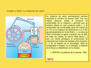 Imagen y texto: La máquina de vapor
La máquina de vapor permanecerá siempre
asociada al nombre de James Watt. Fue una
mejora decisiva; redujo el consumo de
combustible de la máquina y permitió que se
pudiera utilizar en casi cualquier parte […]. El
rendimiento del combustible pasó de menos de
un 1% en la máquina de Newcomen a un 4,5%
aproximadamente en la de Watt […]. La obra de
Watt combinaba el genio inventivo con el afán
de bajar los costes. El mismo Watt decía […]
que «su mente perseguía la construcción de
máquinas que fueran tan baratas como buenas»
[…]. En la historia de la tecnología, Watt es
comparable a Pasteur en la biología, a Newton
en la física o a Beethoven en la música.
J. MOKYR, La palanca de la riqueza, 1993
DOC.12
 