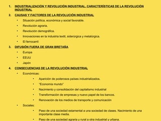 1. INDUSTRIALIZACIÓN Y REVOLUCIÓN INDUSTRIAL. CARACTERÍSTICAS DE LA REVOLUCIÓN
INDUSTRIAL
2. CAUSAS Y FACTORES DE LA REVOLUCIÓN INDUSTRIAL
• Situación política, económica y social favorable.
• Revolución agraria.
• Revolución demográfica.
• Innovaciones en la industria textil, siderúrgica y metalúrgica.
• El ferrocarril
3. DIFUSIÓN FUERA DE GRAN BRETAÑA
• Europa
• EEUU
• Japón
4. CONSECUENCIAS DE LA REVOLUCIÓN INDUSTRIAL
• Económicas:
• Aparición de poderosos países industrializados.
• “Economía mundo”
• Nacimiento y consolidación del capitalismo industrial
• Transformación de empresas y nuevo papel de los bancos.
• Renovación de los medios de transporte y comunicación
• Sociales:
• Paso de una sociedad estamental a una sociedad de clases. Nacimiento de una
importante clase media.
• Paso de una sociedad agraria y rural a otra industrial y urbana.
 
