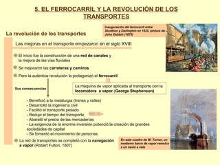 La revolución de los transportes
Las mejoras en el transporte empezaron en el siglo XVIII
Inauguración del ferrocarril entre
Stcokton y Darlington en 1825, pintura de
John Dobbin (1875)
En este cuadro de W. Turner, un
moderno barco de vapor remolca
a un navío a vela
El inicio fue la construcción de una red de canales y
la mejora de las vías fluviales
Se mejoraron las carreteras y caminos
Pero la auténtica revolución la protagonizó el ferrocarril
La máquina de vapor aplicada al transporte con la
locomotora a vapor (George Stephenson)
Sus consecuencias
- Benefició a la metalurgia (trenes y raíles)
- Desarrolló la ingeniería civil
- Facilitó el transporte pesado
- Redujo el tiempo del transporte
- Abarató el precio de las mercaderías
- La exigencia de la enorme inversión potenció la creación de grandes
sociedades de capital
- Se fomentó el movimiento de personas
DOC. 15
La red de transportes se completó con la navegación
a vapor (Robert Fulton, 1807)
5. EL FERROCARRIL Y LA REVOLUCIÓN DE LOS
TRANSPORTES
 