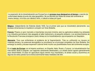 La expansión de la industrialización por Europa fue un proceso muy desigual en el tiempo y carente de
uniformidad desde el punto de vista geográfico. No se difundió por todas las áreas del continente al
mismo tiempo, ni lo hizo con idéntico ritmo, ni afectó a todas por igual.
Bélgica: independiente de Holanda desde 1830, fue el primer país que se industrializó plenamente. sus
escasas dimensiones le impidieron competir con Gran Bretaña.
Francia. Poseía un gran mercado e importantes recursos mineros, pero su agricultura estaba muy atrasada
y su industria permaneció más apegada al taller tradicional y al pequeño artesano. Los acontecimientos de
la Revolución Francesa produjeron cierto retraso en la industrialización que empezaría con Napoleón.
Alemania. Tuvo que enfrentarse al problema de la fragmentación. Tras su unificación su riqueza en
materias primas y su potencial demográfico la convirtieron en el principal competidor de Gran Bretaña. Sin
embargo su tardía y escasa expansión colonial limitó mucho sus posibilidades fuera del continente europeo.
En el resto de Europa: en el Imperio austriaco, en España, Italia, Rusia y Turquía. La industrialización fue
más tardía, lenta e irregular, con regiones claramente destacadas y un amplio sector agrario generalmente
poco desarrollado. El peso en agricultura siguió siendo muy importante y el atraso social y económico en
algunos de estos países fue la tónica dominante hasta mediados del XIX.
 