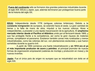 EEUU. Independiente desde 1776 (antiguas colonias británicas). Debido a la
constante inmigración de europeos, se extendió hacia el oeste. La gran cantidad de
tierras y la falta de mano de obra, impulsó a los nuevos colonos, libres e
independientes, a proceder a una rápida mecanización de la agricultura. El amplísimo
mercado interior desde el Pacífico al Atlántico unido por el ferrocarril desde 1869, y
que fue protegido frente a la competencia, así como la gran riqueza de materias
primas, completaron el panorama. Existieron también zonas más ruralizadas y menos
industrializadas, como las colonias del sur, con plantaciones esclavistas y que fueron
sometidas durante su guerra civil.
A partir de 1850 comienza una fuerte industrialización y en 1914 era el ya
el más importante productor de acero y petróleo, el principal promotor de nuevas
formas de organización empresarial (cadenas de montaje y producción en masa) y de
nuevos inventos.
Japón. Fue el único país de origen no europeo que se industrializó con éxito en el
siglo XIX.
Fuera del continente sólo se formaron dos grandes potencias industriales durante
el siglo XIX: EEUU y Japón, que, además terminaron por protagonizar buena parte
de la historia del siglo XX.
 