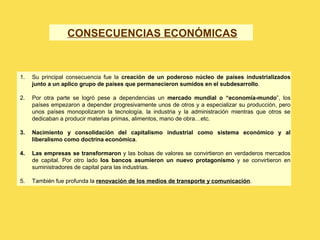 1. Su principal consecuencia fue la creación de un poderoso núcleo de países industrializados
junto a un aplico grupo de países que permanecieron sumidos en el subdesarrollo.
2. Por otra parte se logró pese a dependencias un mercado mundial o “economía-mundo”, los
países empezaron a depender progresivamente unos de otros y a especializar su producción, pero
unos países monopolizaron la tecnología, la industria y la administración mientras que otros se
dedicaban a producir materias primas, alimentos, mano de obra…etc.
3. Nacimiento y consolidación del capitalismo industrial como sistema económico y al
liberalismo como doctrina económica.
4. Las empresas se transformaron y las bolsas de valores se convirtieron en verdaderos mercados
de capital. Por otro lado los bancos asumieron un nuevo protagonismo y se convirtieron en
suministradores de capital para las industrias.
5. También fue profunda la renovación de los medios de transporte y comunicación.
CONSECUENCIAS ECONÓMICAS
 