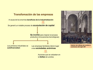 Transfomación de las empresas
A causa de los enormes beneficios de la industrialización
Se generó un notable proceso de acumulación de capital
Se invirtió para mejorar el proceso
productivo (innovaciones tecnológicas)
Los primeros industriales se
autofinanciaban
Las empresas familiares dieron lugar
a las sociedades anónimas
Acciones que se cotizaban en
la bolsa de Londres
Interior de la Bolsa de Londres a
comienzos del siglo XIX
 