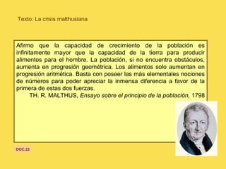 Texto: La crisis malthusiana
Afirmo que la capacidad de crecimiento de la población es
infinitamente mayor que la capacidad de la tierra para producir
alimentos para el hombre. La población, si no encuentra obstáculos,
aumenta en progresión geométrica. Los alimentos solo aumentan en
progresión aritmética. Basta con poseer las más elementales nociones
de números para poder apreciar la inmensa diferencia a favor de la
primera de estas dos fuerzas.
TH. R. MALTHUS, Ensayo sobre el principio de la población, 1798
DOC.22
 