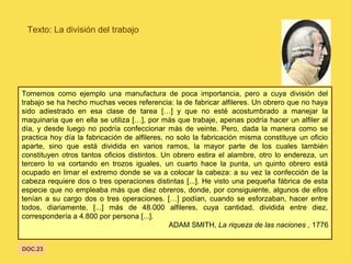 Texto: La división del trabajo
Tomemos como ejemplo una manufactura de poca importancia, pero a cuya división del
trabajo se ha hecho muchas veces referencia: la de fabricar alfileres. Un obrero que no haya
sido adiestrado en esa clase de tarea […] y que no esté acostumbrado a manejar la
maquinaria que en ella se utiliza […], por más que trabaje, apenas podría hacer un alfiler al
día, y desde luego no podría confeccionar más de veinte. Pero, dada la manera como se
practica hoy día la fabricación de alfileres, no solo la fabricación misma constituye un oficio
aparte, sino que está dividida en varios ramos, la mayor parte de los cuales también
constituyen otros tantos oficios distintos. Un obrero estira el alambre, otro lo endereza, un
tercero lo va cortando en trozos iguales, un cuarto hace la punta, un quinto obrero está
ocupado en limar el extremo donde se va a colocar la cabeza: a su vez la confección de la
cabeza requiere dos o tres operaciones distintas [...]. He visto una pequeña fábrica de esta
especie que no empleaba más que diez obreros, donde, por consiguiente, algunos de ellos
tenían a su cargo dos o tres operaciones. […] podían, cuando se esforzaban, hacer entre
todos, diariamente, [...] más de 48.000 alfileres, cuya cantidad, dividida entre diez,
correspondería a 4.800 por persona [...].
ADAM SMITH, La riqueza de las naciones , 1776
DOC.23
 