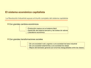 El sistema económico capitalista
La Revolución Industrial supuso el triunfo completo del sistema capitalista
Con grandes cambios económicos
- Producción masiva con el sistema fabril
- Desarrollo del sistema bancario y las bolsas de valores
- Liberalismo económico
Con grandes transformaciones sociales
- De una sociedad rural y agraria a una sociedad de base industrial
- De una sociedad estamental a una sociedad de clases
- Mejora del bienestar general (con enormes desigualdades entre las clases)
 