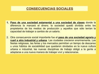 CONSECUENCIAS SOCIALES
1. Paso de una sociedad estamental a una sociedad de clases donde la
diferencia la marcará el dinero. la sociedad quedó dividida entre los
propietarios de los medios de producción y aquellos que sólo tenían la
capacidad de trabajar a cambio de un salario.
2. Otra consecuencia social importante fue el paso de una sociedad agraria y
ruarl a otra industrial y urbana. Las ciudades crecieron enormemente. Las
fiestas religiosas, las ferias y los mercados permitían un tiempo de descanso
u unos hábitos de sociabilidad que quedaron olvidados en la nueva cultura
urbana e industrial, las nuevas disciplinas de trabajo obligó a la gente a
adaptarse a una nueva manera de trabajar vivir y relacionarse.
 