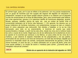 Los cambios sociales
En primer lugar, pues, por lo que se refiere a los patronos: con muy pocas excepciones,
son un grupo de hombres que han surgido del negocio del algodón sin educación ni
preparación, excepto la que hayan podido adquirir gracias a su relación con el pequeño
mundo de comerciantes en la lonja de Manchester; pero, para contrarrestar este defecto,
dan unas apariencias, gracias a un ostentoso desfile de mansiones elegantes, ajuares,
libreas, parques, caballos, perros de caza, etc., que se cuidan de exhibir ante el
comerciante extranjero de la forma más fastuosa. […] En general, los obreros son un
grupo inofensivo de hombres instruidos y sin pretensiones, aunque es casi un misterio
para mí cómo adquieren esa instrucción. Son dóciles y tratables, si no se les irrita
demasiado; pero esto no es sorprendente, si tenemos en cuenta que están
acostumbrados a trabajar, a partir de los seis años, desde las cinco de la mañana hasta
las ocho o nueve de la noche. Dejad que uno de los defensores de la obediencia al amo
se aposte en la avenida que conduce a una fábrica, un poco antes de las cinco de la
mañana, y que observe el aspecto miserable de los pequeñuelos y de sus padres,
arrancados de sus camas a una hora tan temprana y en todo tipo de tiempo; dejadle que
examine la miserable ración de comida, compuesta básicamente de gachas y torta de
avena troceada, un poco de sal, y a veces coloreada con un poco de leche, junto con
unas pocas patatas y un trocito de tocino o manteca para comer. ¿Comería esto un
trabajador manual de Londres?
Relato de un operario de la industria del algodón en 1818DOC.26
 